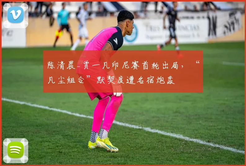 陈清晨_贾一凡印尼赛首轮出局，“凡尘组合”默契度遭名宿炮轰