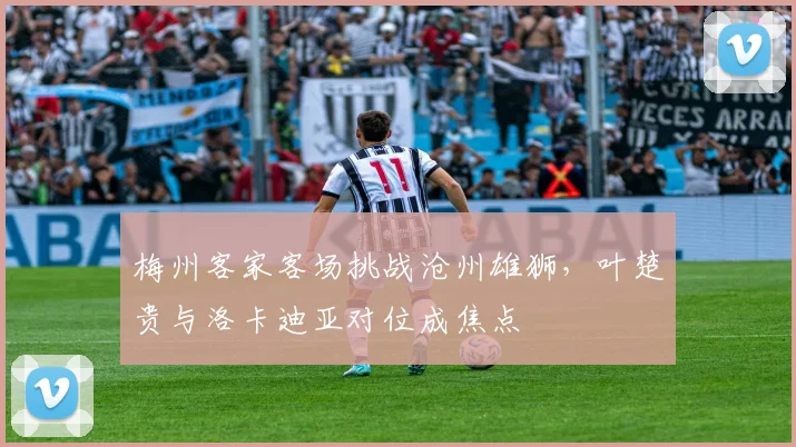 梅州客家客场挑战沧州雄狮，叶楚贵与洛卡迪亚对位成焦点