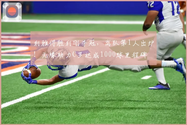 利雅得胜利刚夺冠，离队第1人出炉！无缘助力C罗达成1000球里程碑