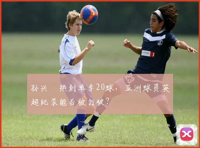 孙兴慜热刺单季20球，亚洲球员英超纪录能否被打破？
