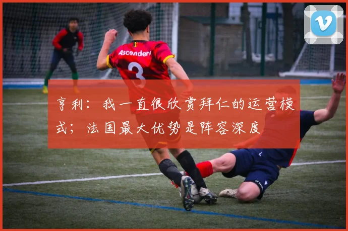 亨利：我一直很欣赏拜仁的运营模式；法国最大优势是阵容深度