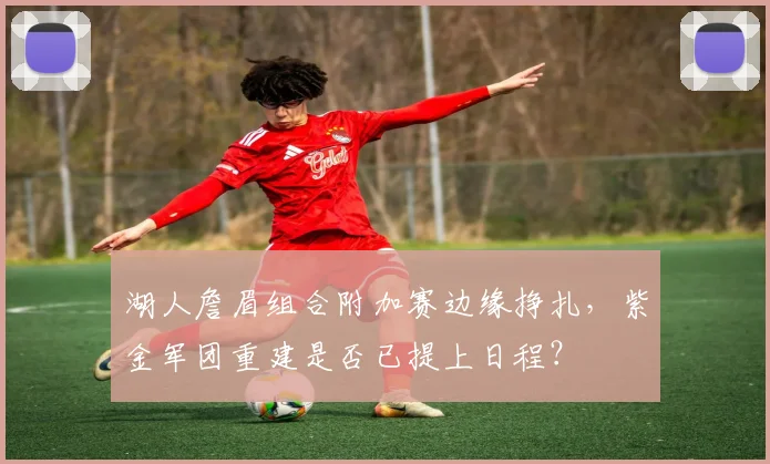 湖人詹眉组合附加赛边缘挣扎，紫金军团重建是否已提上日程？