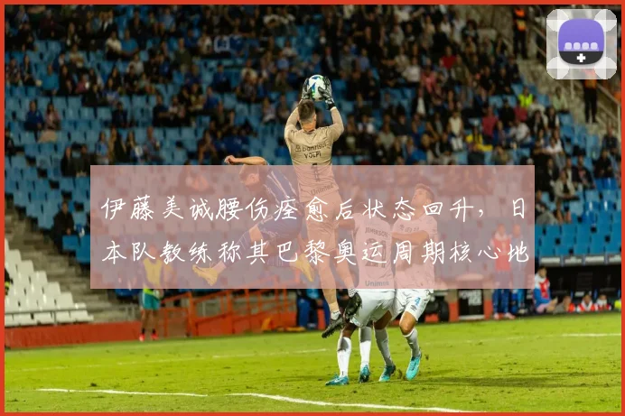 伊藤美诚腰伤痊愈后状态回升，日本队教练称其巴黎奥运周期核心地位稳固